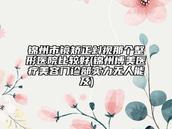 锦州市镜矫正斜视那个整形医院比较好(锦州博美医疗美容门诊部实力无人能及)