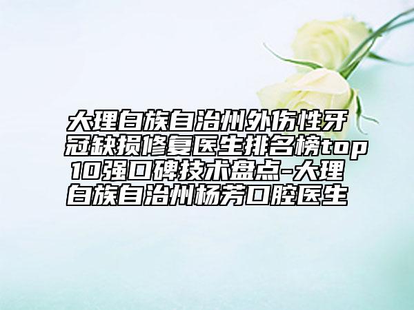 大理白族自治州外伤性牙冠缺损修复医生排名榜top10强口碑技术盘点-大理白族自治州杨芳口腔医生