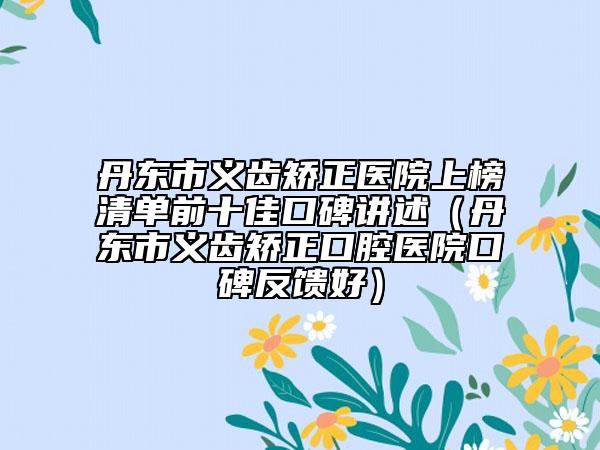 丹东市义齿矫正医院上榜清单前十佳口碑讲述（丹东市义齿矫正口腔医院口碑反馈好）