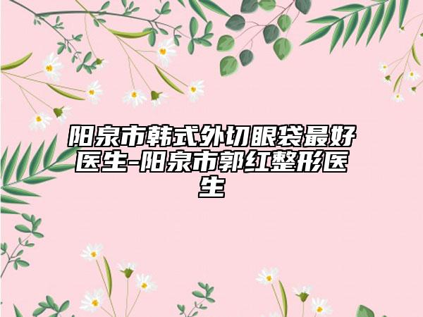 阳泉市韩式外切眼袋最好医生-阳泉市郭红整形医生