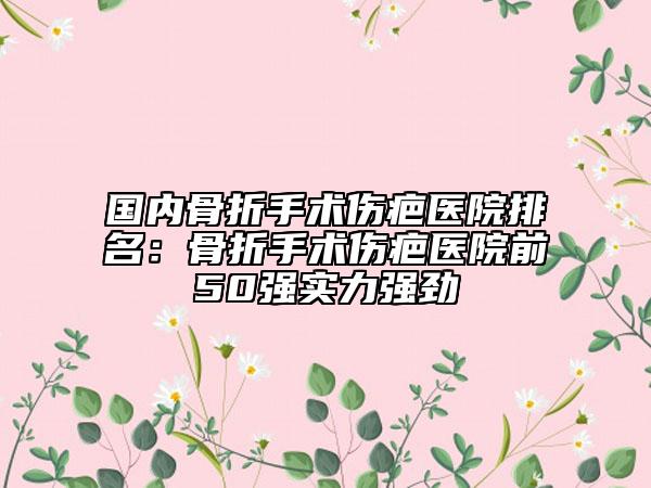 国内骨折手术伤疤医院排名：骨折手术伤疤医院前50强实力强劲