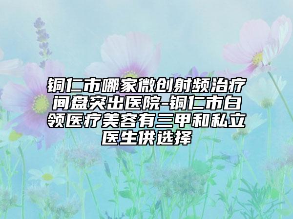 铜仁市哪家微创射频治疗间盘突出医院-铜仁市白领医疗美容有三甲和私立医生供选择