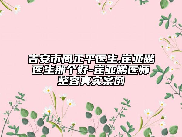 吉安市周正平医生,崔亚鹏医生那个好-崔亚鹏医师整容真实案例