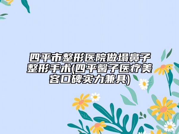 四平市整形医院做塌鼻子整形手术(四平馨子医疗美容口碑实力兼具)