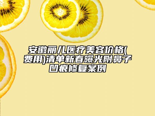 安徽丽儿医疗美容价格(费用)清单新春曝光附鼻子凹痕修复案例