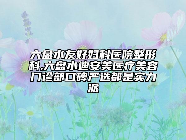 六盘水友好妇科医院整形科,六盘水迪安美医疗美容门诊部口碑严选都是实力派