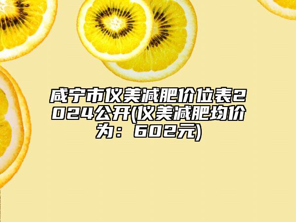 咸宁市仪美减肥价位表2024公开(仪美减肥均价为：602元)