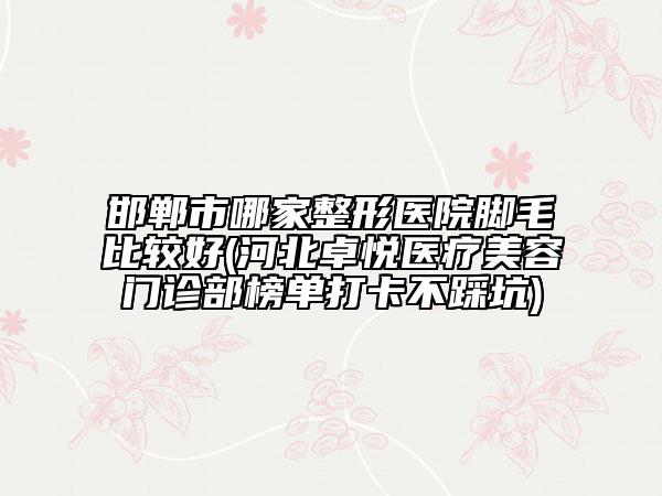 邯郸市哪家整形医院脚毛比较好(河北卓悦医疗美容门诊部榜单打卡不踩坑)