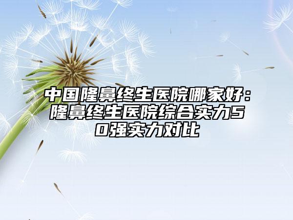 中国隆鼻终生医院哪家好：隆鼻终生医院综合实力50强实力对比