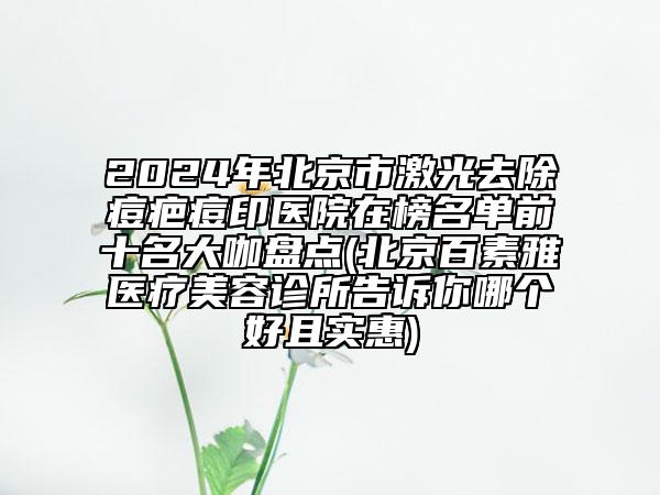 2024年北京市激光去除痘疤痘印医院在榜名单前十名大咖盘点(北京百素雅医疗美容诊所告诉你哪个好且实惠)