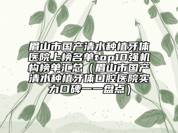 眉山市国产清水种植牙体医院上榜名单top10强机构榜单汇总（眉山市国产清水种植牙体口腔医院实力口碑一一盘点）