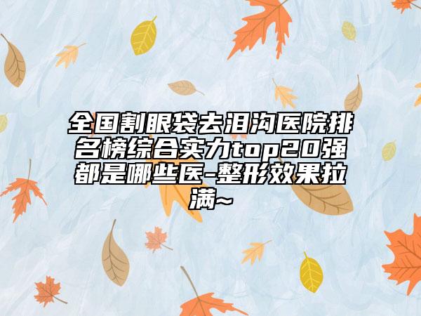 全国割眼袋去泪沟医院排名榜综合实力top20强都是哪些医-整形效果拉满~