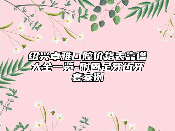 绍兴卓雅口腔价格表靠谱大全一览-附固定牙齿牙套案例