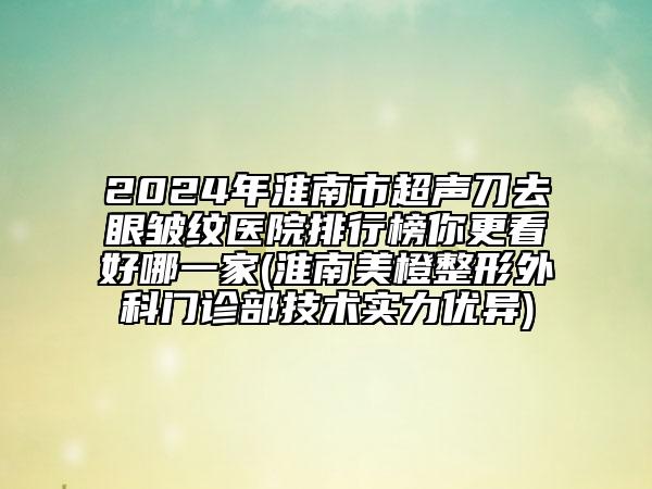 2024年淮南市超声刀去眼皱纹医院排行榜你更看好哪一家(淮南美橙整形外科门诊部技术实力优异)