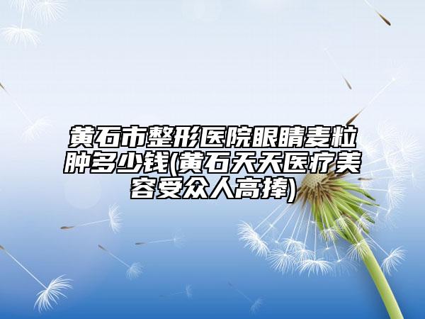 黄石市整形医院眼睛麦粒肿多少钱(黄石天天医疗美容受众人高捧)