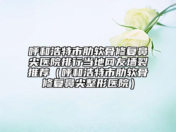 呼和浩特市肋软骨修复鼻尖医院排行当地网友墙裂推荐（呼和浩特市肋软骨修复鼻尖整形医院）