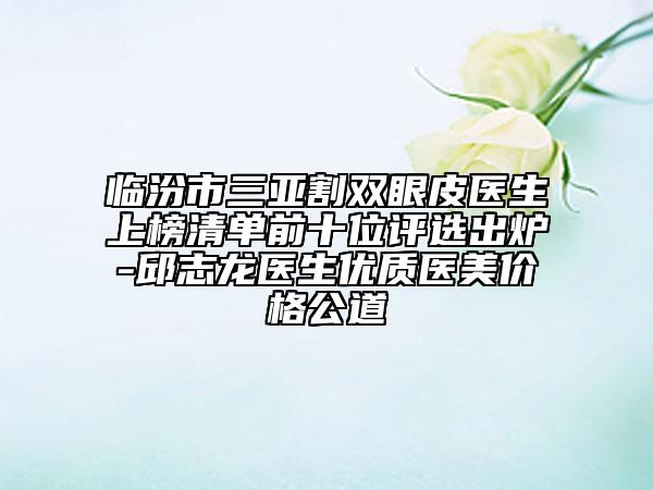 临汾市三亚割双眼皮医生上榜清单前十位评选出炉-邱志龙医生优质医美价格公道