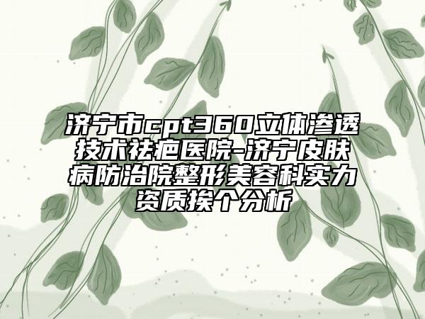 济宁市cpt360立体渗透技术祛疤医院-济宁皮肤病防治院整形美容科实力资质挨个分析