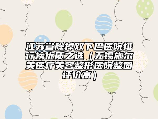 江苏省除掉双下巴医院排行榜优质之选（无锡施尔美医疗美容整形医院整圈评价高）