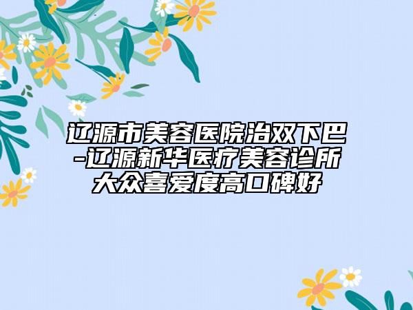 辽源市美容医院治双下巴-辽源新华医疗美容诊所大众喜爱度高口碑好