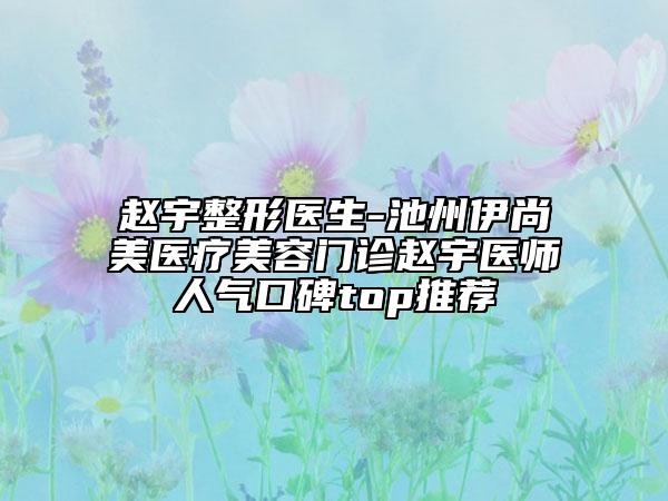 赵宇整形医生-池州伊尚美医疗美容门诊赵宇医师人气口碑top推荐