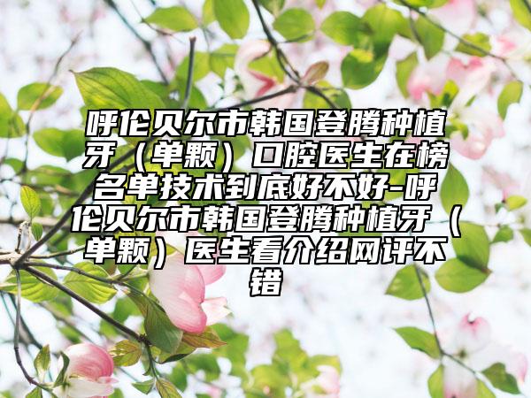 呼伦贝尔市韩国登腾种植牙（单颗）口腔医生在榜名单技术到底好不好-呼伦贝尔市韩国登腾种植牙（单颗）医生看介绍网评不错