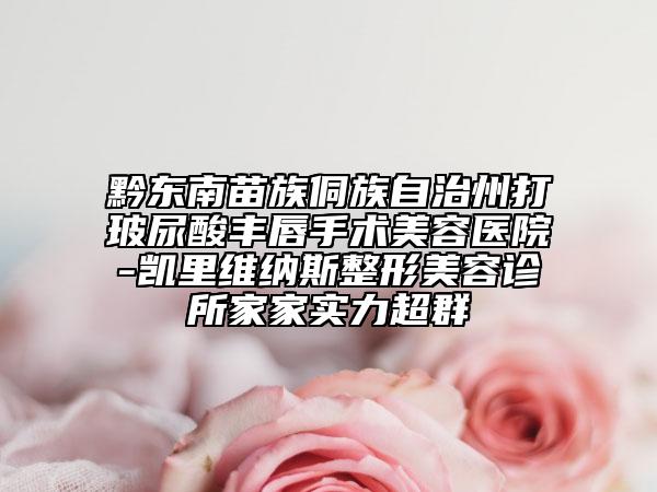 黔东南苗族侗族自治州打玻尿酸丰唇手术美容医院-凯里维纳斯整形美容诊所家家实力超群