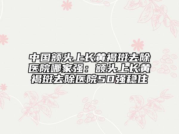 中国额头上长黄褐斑去除医院哪家强：额头上长黄褐斑去除医院50强稳住