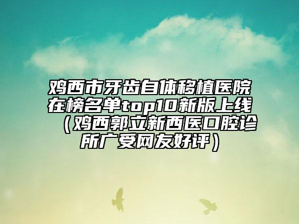 鸡西市牙齿自体移植医院在榜名单top10新版上线（鸡西郭立新西医口腔诊所广受网友好评）