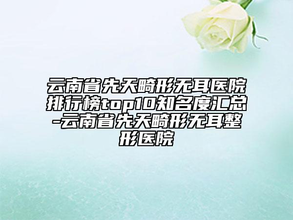 云南省先天畸形无耳医院排行榜top10知名度汇总-云南省先天畸形无耳整形医院