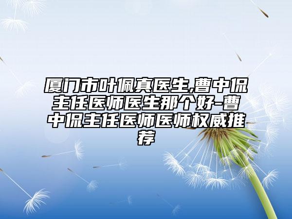 厦门市叶佩真医生,曹中侃主任医师医生那个好-曹中侃主任医师医师权威推荐