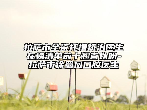 拉萨市全瓷托槽矫治医生在榜清单前十翘首以盼-拉萨市徐蜀凤口腔医生