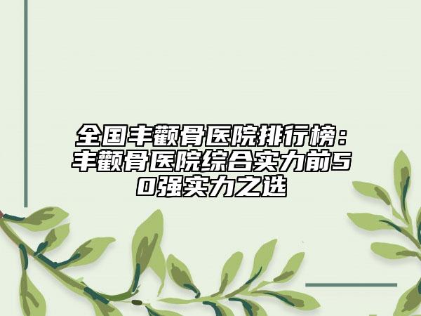 全国丰颧骨医院排行榜：丰颧骨医院综合实力前50强实力之选