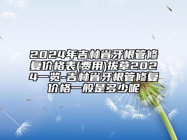 2024年吉林省牙根管修复价格表(费用)拔草2024一览-吉林省牙根管修复价格一般是多少呢