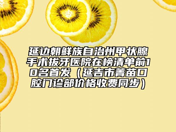 延边朝鲜族自治州甲状腺手术拔牙医院在榜清单前10名首发（延吉市菁苗口腔门诊部价格收费同步）