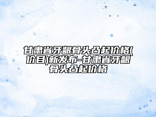 甘肃省牙龈骨头凸起价格(价目)新发布-甘肃省牙龈骨头凸起价格