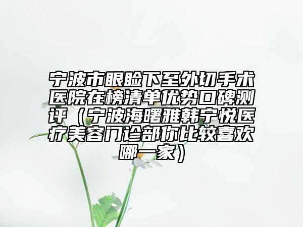 宁波市眼睑下至外切手术医院在榜清单优势口碑测评（宁波海曙雅韩宁悦医疗美容门诊部你比较喜欢哪一家）