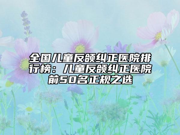 全国儿童反颌纠正医院排行榜：儿童反颌纠正医院前50名正规之选