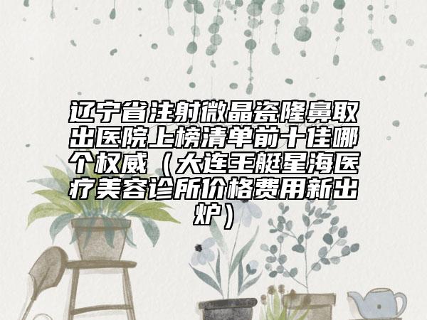 辽宁省注射微晶瓷隆鼻取出医院上榜清单前十佳哪个权威（大连王艇星海医疗美容诊所价格费用新出炉）