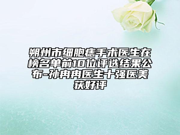 朔州市细胞痣手术医生在榜名单前10位评选结果公布-孙冉冉医生十强医美获好评