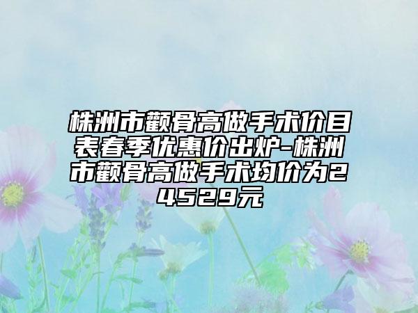 株洲市颧骨高做手术价目表春季优惠价出炉-株洲市颧骨高做手术均价为24529元