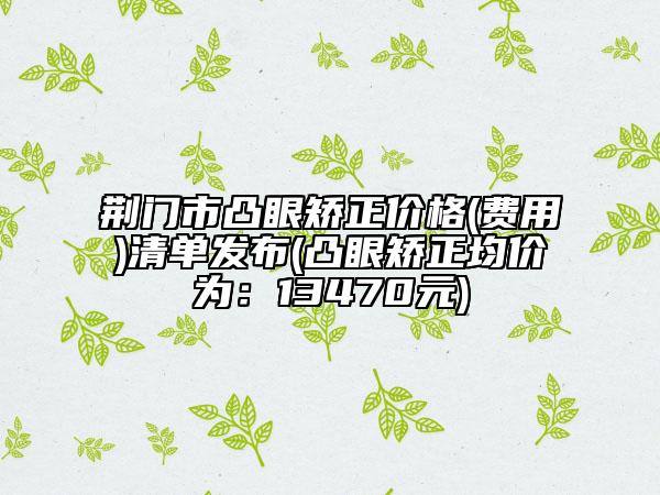 荆门市凸眼矫正价格(费用)清单发布(凸眼矫正均价为：13470元)