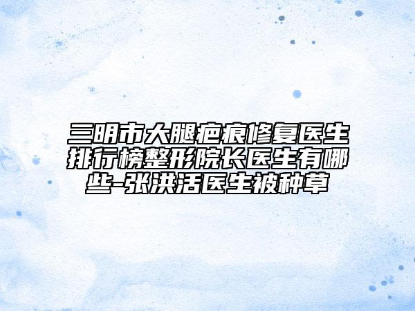 三明市大腿疤痕修复医生排行榜整形院长医生有哪些-张洪活医生被种草