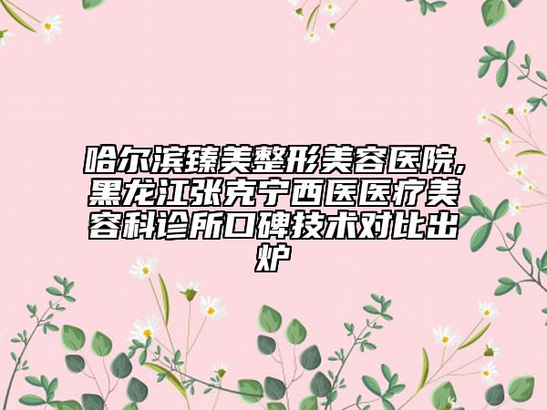 哈尔滨臻美整形美容医院,黑龙江张克宁西医医疗美容科诊所口碑技术对比出炉