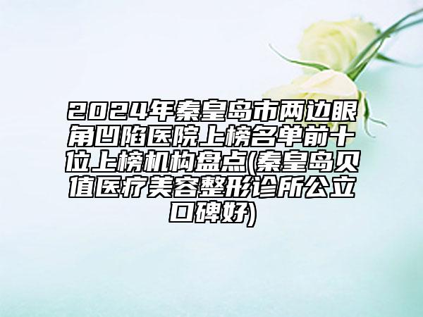 2024年秦皇岛市两边眼角凹陷医院上榜名单前十位上榜机构盘点(秦皇岛贝值医疗美容整形诊所公立口碑好)