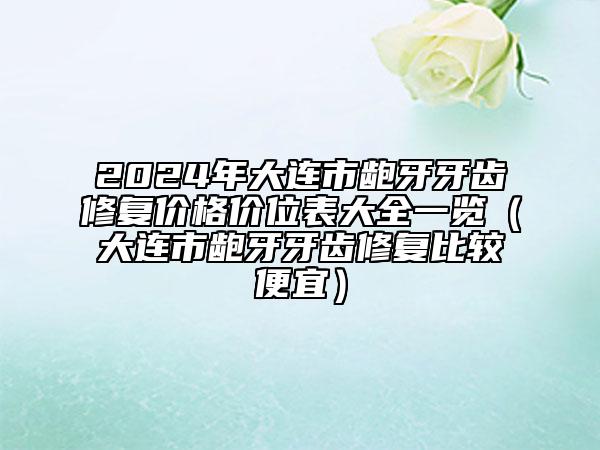 2024年大连市龅牙牙齿修复价格价位表大全一览（大连市龅牙牙齿修复比较便宜）