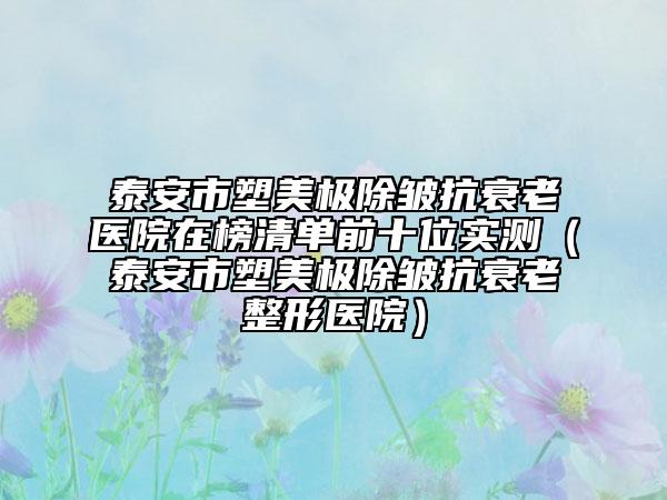 泰安市塑美极除皱抗衰老医院在榜清单前十位实测（泰安市塑美极除皱抗衰老整形医院）