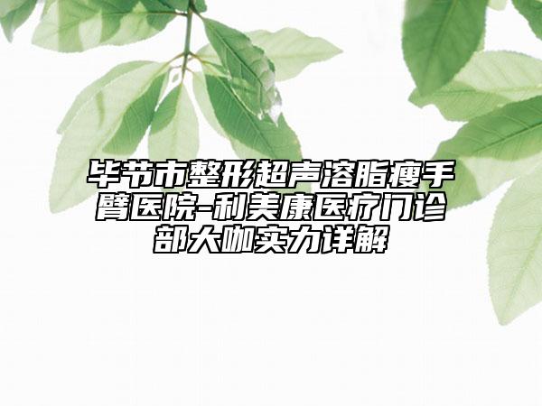 毕节市整形超声溶脂瘦手臂医院-利美康医疗门诊部大咖实力详解