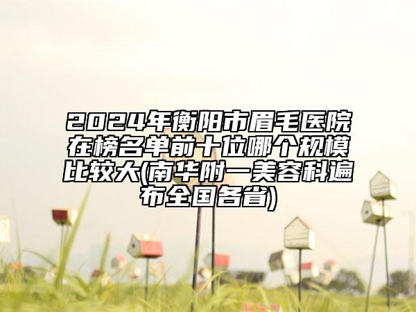 2024年衡阳市眉毛医院在榜名单前十位哪个规模比较大(南华附一美容科遍布全国各省)