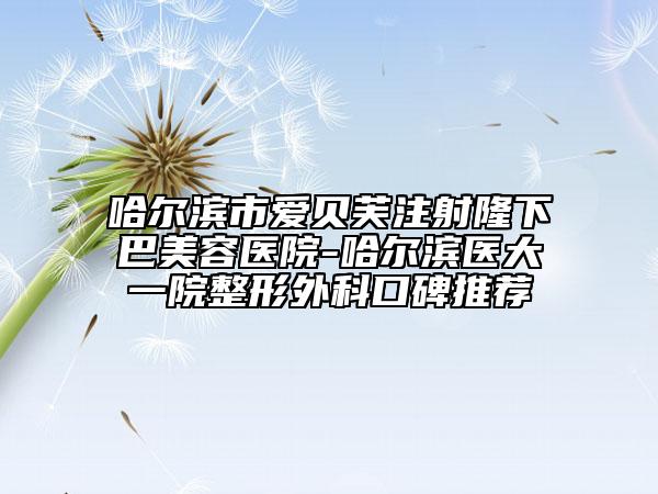 哈尔滨市爱贝芙注射隆下巴美容医院-哈尔滨医大一院整形外科口碑推荐